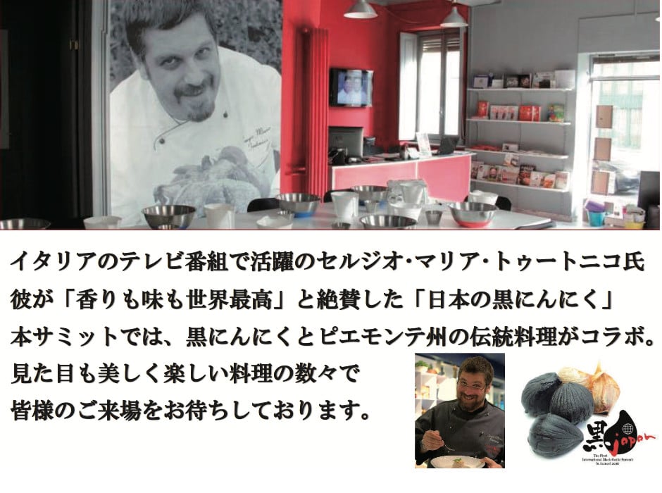 イタリアのテレビ番組で活躍のセルジオ・マリア・トゥートニコ氏。彼が「香りも味も世界最高」と絶賛した「日本の黒にんにく」。本サミットでは、黒にんにくとピエモンテ州伝統料理がコラボ。見た目も美しく楽しい料理の数々で皆様のご来場をお待ちしております。